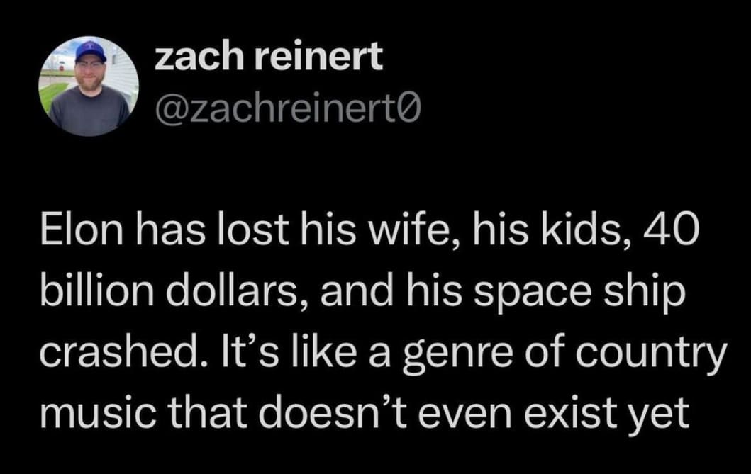 Elon has lost his wife, his kids, 40 billion dollars, and his space ship crashed. It's like a genre of country music that doesn't even exist yet